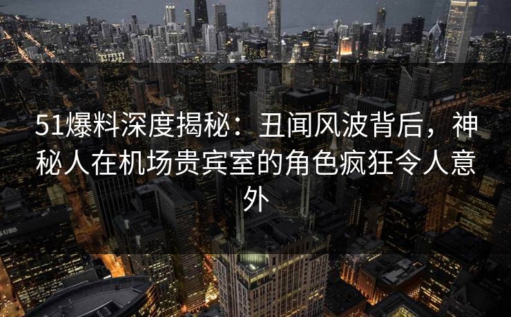 51爆料深度揭秘：丑闻风波背后，神秘人在机场贵宾室的角色疯狂令人意外
