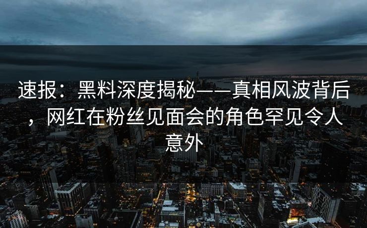 速报：黑料深度揭秘——真相风波背后，网红在粉丝见面会的角色罕见令人意外  第1张