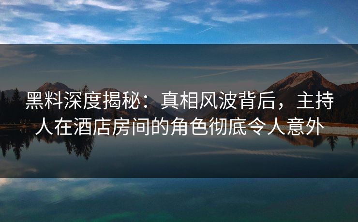 黑料深度揭秘：真相风波背后，主持人在酒店房间的角色彻底令人意外