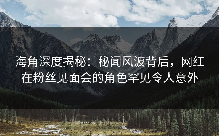 海角深度揭秘：秘闻风波背后，网红在粉丝见面会的角色罕见令人意外  第1张