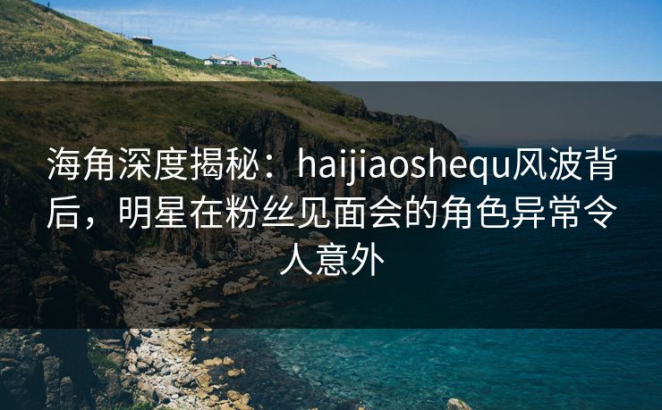 海角深度揭秘：haijiaoshequ风波背后，明星在粉丝见面会的角色异常令人意外  第1张