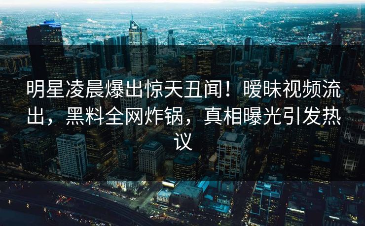明星凌晨爆出惊天丑闻！暧昧视频流出，黑料全网炸锅，真相曝光引发热议  第1张