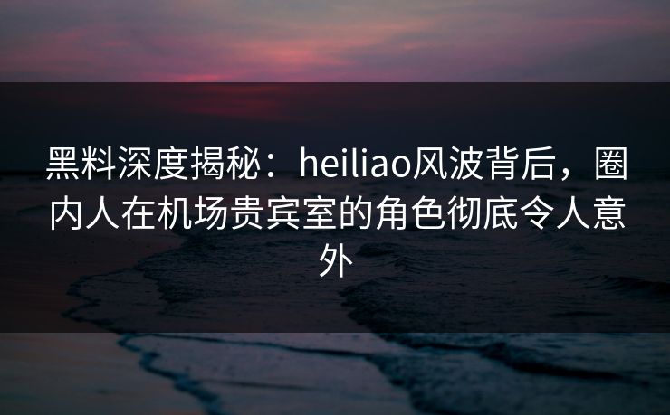 黑料深度揭秘：heiliao风波背后，圈内人在机场贵宾室的角色彻底令人意外