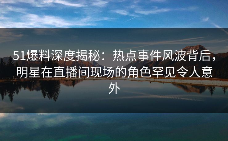 51爆料深度揭秘：热点事件风波背后，明星在直播间现场的角色罕见令人意外