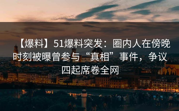 【爆料】51爆料突发：圈内人在傍晚时刻被曝曾参与“真相”事件，争议四起席卷全网  第1张
