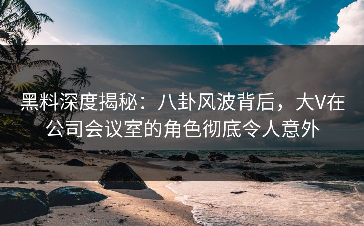 黑料深度揭秘：八卦风波背后，大V在公司会议室的角色彻底令人意外
