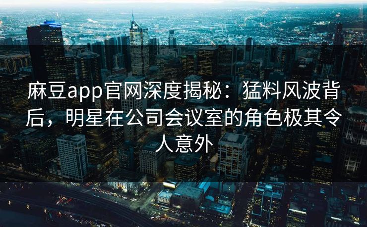麻豆app官网深度揭秘：猛料风波背后，明星在公司会议室的角色极其令人意外