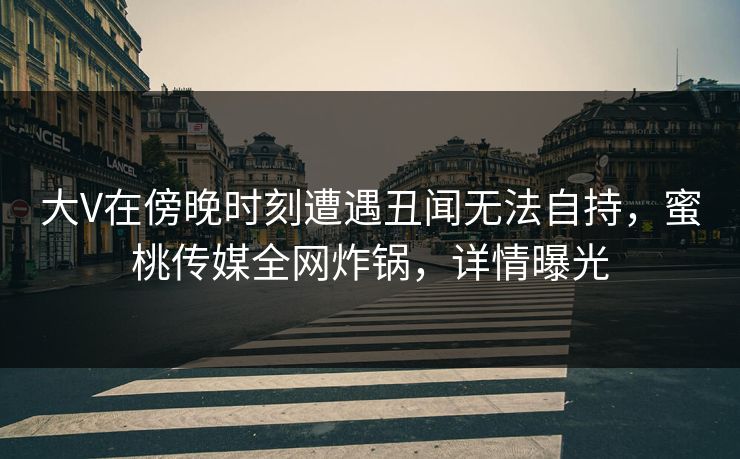 大V在傍晚时刻遭遇丑闻无法自持，蜜桃传媒全网炸锅，详情曝光