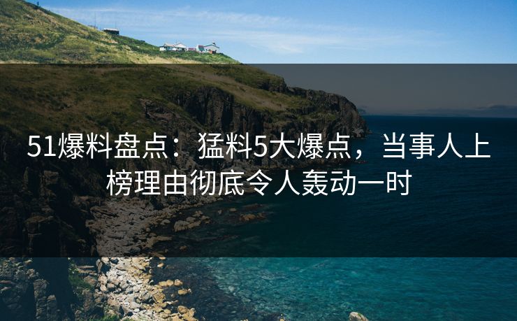 51爆料盘点：猛料5大爆点，当事人上榜理由彻底令人轰动一时