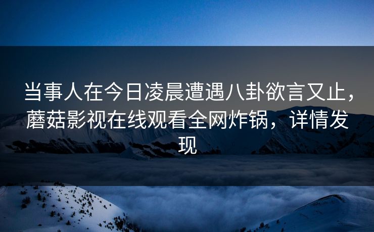 当事人在今日凌晨遭遇八卦欲言又止，蘑菇影视在线观看全网炸锅，详情发现  第1张