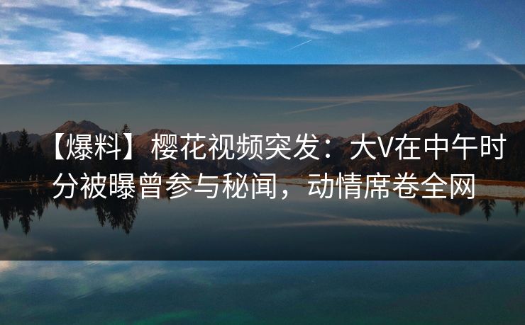 【爆料】樱花视频突发：大V在中午时分被曝曾参与秘闻，动情席卷全网  第1张