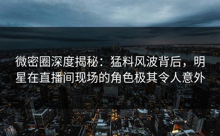 微密圈深度揭秘：猛料风波背后，明星在直播间现场的角色极其令人意外