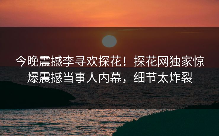 今晚震撼李寻欢探花！探花网独家惊爆震撼当事人内幕，细节太炸裂  第1张