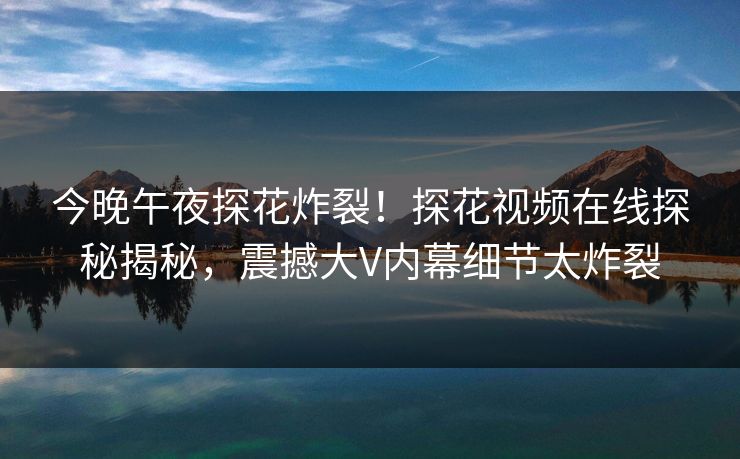 今晚午夜探花炸裂！探花视频在线探秘揭秘，震撼大V内幕细节太炸裂  第1张