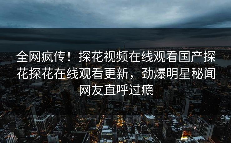 全网疯传！探花视频在线观看国产探花探花在线观看更新，劲爆明星秘闻网友直呼过瘾  第1张
