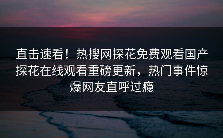 直击速看！热搜网探花免费观看国产探花在线观看重磅更新，热门事件惊爆网友直呼过瘾  第1张