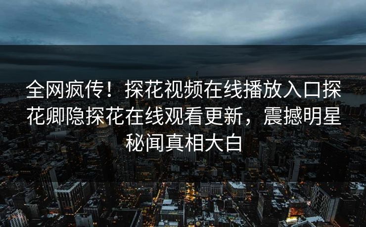 全网疯传！探花视频在线播放入口探花卿隐探花在线观看更新，震撼明星秘闻真相大白  第1张