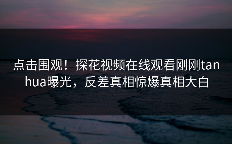 点击围观！探花视频在线观看刚刚tanhua曝光，反差真相惊爆真相大白  第1张