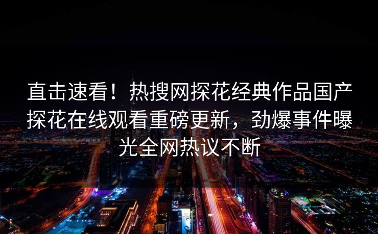 直击速看！热搜网探花经典作品国产探花在线观看重磅更新，劲爆事件曝光全网热议不断  第1张