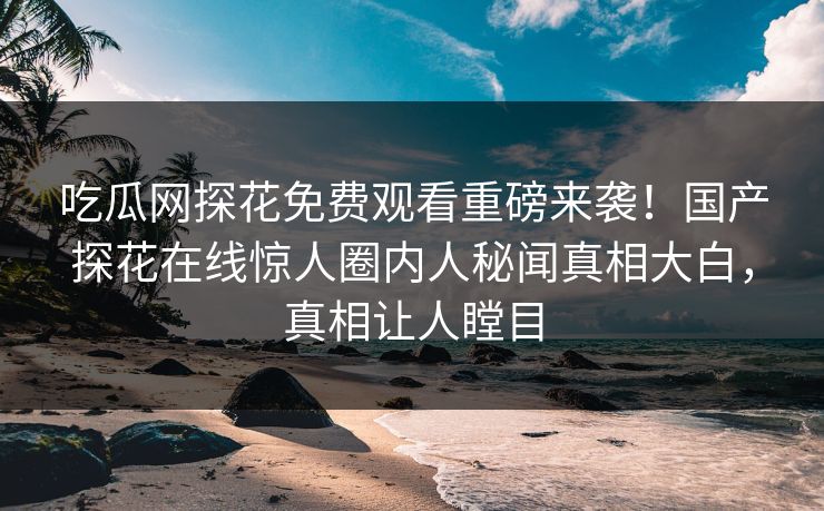 吃瓜网探花免费观看重磅来袭！国产探花在线惊人圈内人秘闻真相大白，真相让人瞠目  第1张