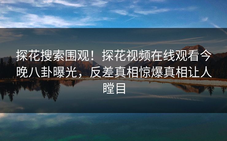 探花搜索围观！探花视频在线观看今晚八卦曝光，反差真相惊爆真相让人瞠目
