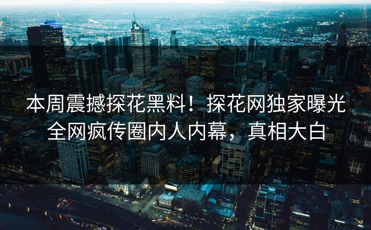 本周震撼探花黑料！探花网独家曝光全网疯传圈内人内幕，真相大白  第1张