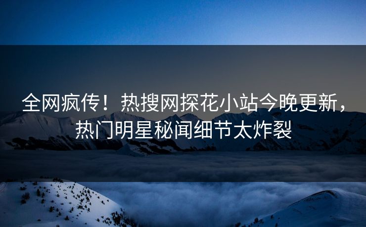 全网疯传！热搜网探花小站今晚更新，热门明星秘闻细节太炸裂