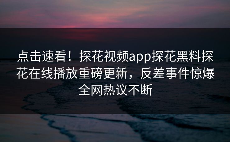 点击速看！探花视频app探花黑料探花在线播放重磅更新，反差事件惊爆全网热议不断  第1张