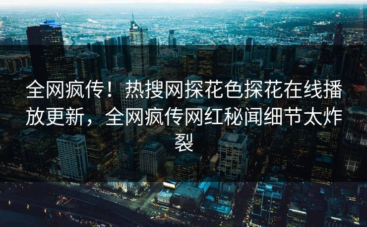全网疯传！热搜网探花色探花在线播放更新，全网疯传网红秘闻细节太炸裂