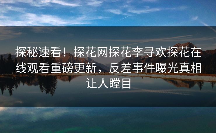 探秘速看！探花网探花李寻欢探花在线观看重磅更新，反差事件曝光真相让人瞠目
