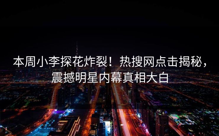 本周小李探花炸裂！热搜网点击揭秘，震撼明星内幕真相大白