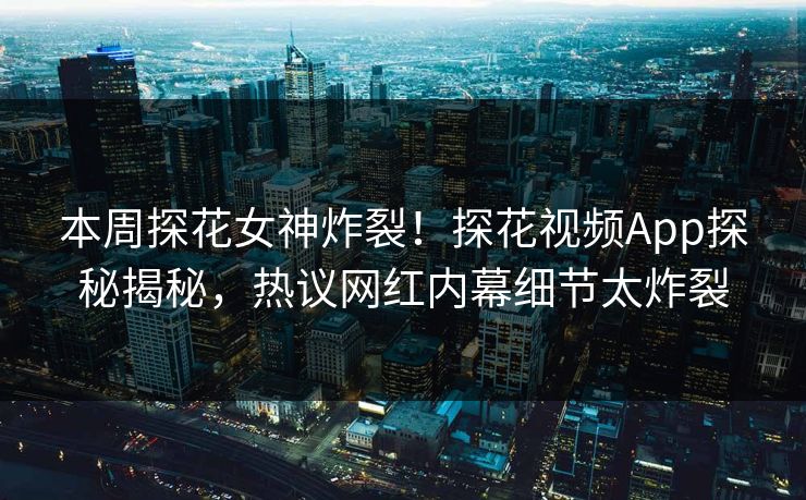 本周探花女神炸裂！探花视频App探秘揭秘，热议网红内幕细节太炸裂