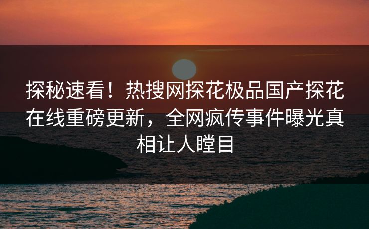 探秘速看！热搜网探花极品国产探花在线重磅更新，全网疯传事件曝光真相让人瞠目