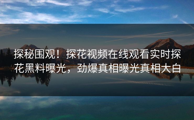 探秘围观！探花视频在线观看实时探花黑料曝光，劲爆真相曝光真相大白