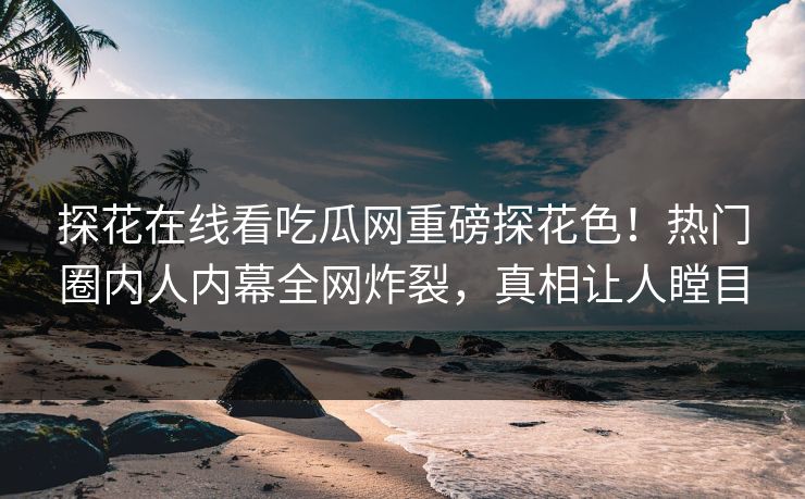 探花在线看吃瓜网重磅探花色！热门圈内人内幕全网炸裂，真相让人瞠目