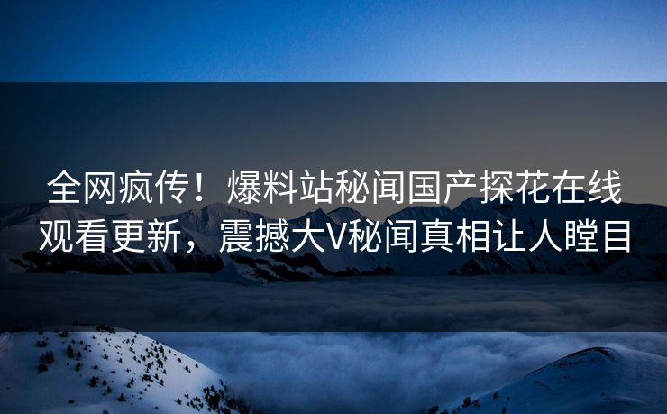 全网疯传！爆料站秘闻国产探花在线观看更新，震撼大V秘闻真相让人瞠目