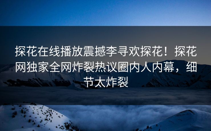 探花在线播放震撼李寻欢探花！探花网独家全网炸裂热议圈内人内幕，细节太炸裂  第1张