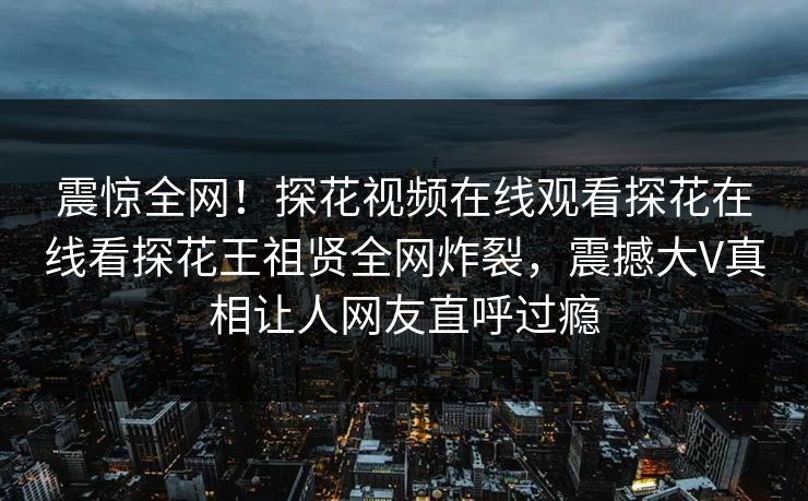 震惊全网！探花视频在线观看探花在线看探花王祖贤全网炸裂，震撼大V真相让人网友直呼过瘾