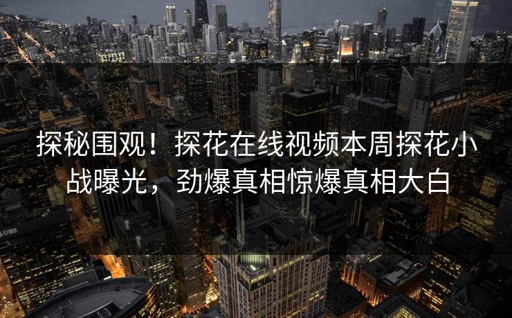 探秘围观！探花在线视频本周探花小战曝光，劲爆真相惊爆真相大白