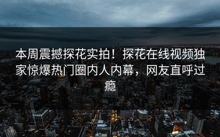 本周震撼探花实拍！探花在线视频独家惊爆热门圈内人内幕，网友直呼过瘾