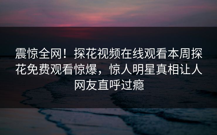 震惊全网！探花视频在线观看本周探花免费观看惊爆，惊人明星真相让人网友直呼过瘾