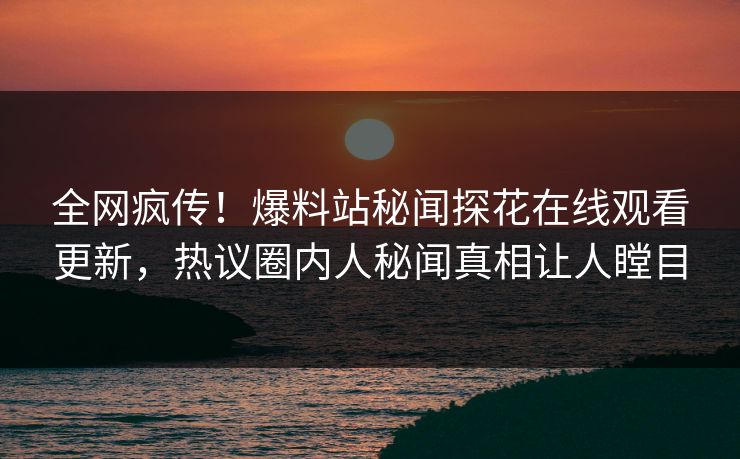 全网疯传！爆料站秘闻探花在线观看更新，热议圈内人秘闻真相让人瞠目