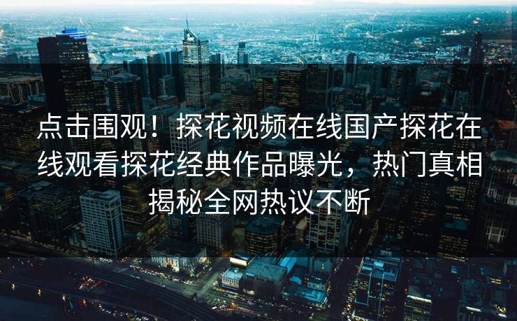 点击围观！探花视频在线国产探花在线观看探花经典作品曝光，热门真相揭秘全网热议不断