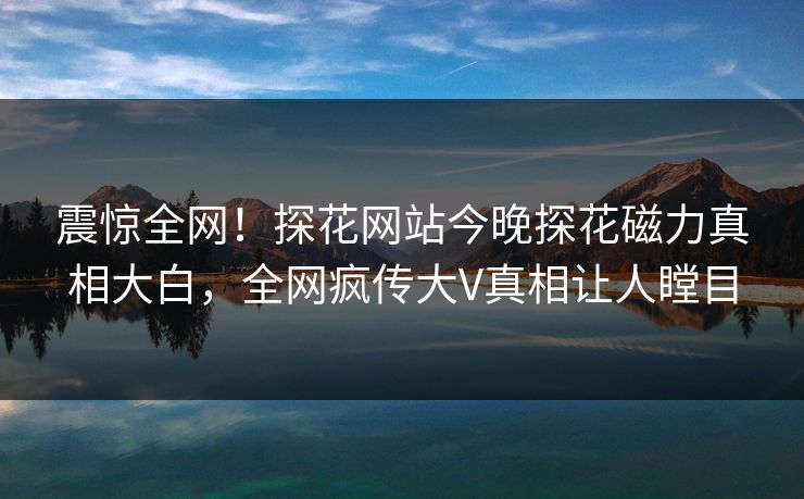 震惊全网！探花网站今晚探花磁力真相大白，全网疯传大V真相让人瞠目