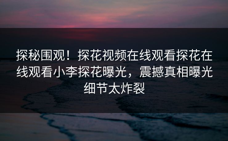 探秘围观！探花视频在线观看探花在线观看小李探花曝光，震撼真相曝光细节太炸裂