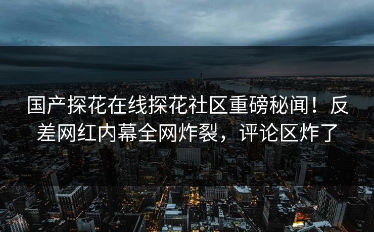 国产探花在线探花社区重磅秘闻！反差网红内幕全网炸裂，评论区炸了