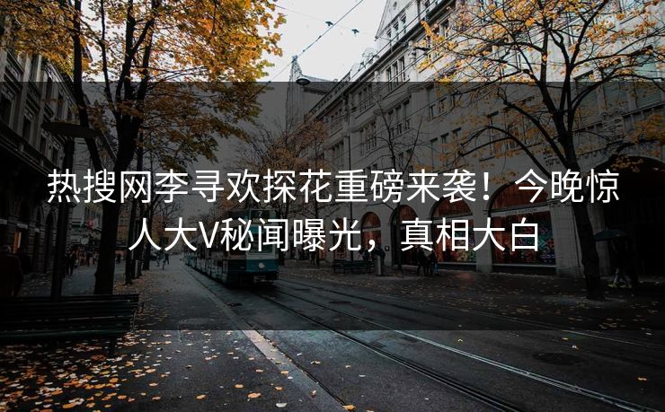 热搜网李寻欢探花重磅来袭！今晚惊人大V秘闻曝光，真相大白