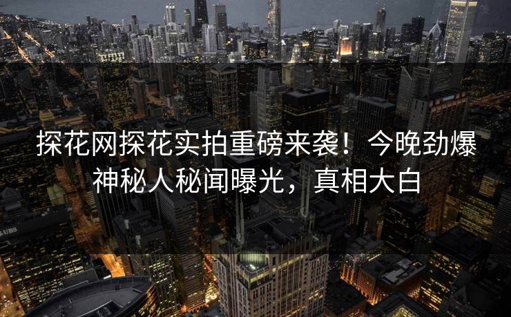 探花网探花实拍重磅来袭！今晚劲爆神秘人秘闻曝光，真相大白