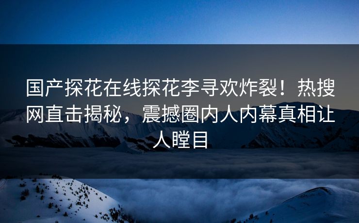 国产探花在线探花李寻欢炸裂！热搜网直击揭秘，震撼圈内人内幕真相让人瞠目