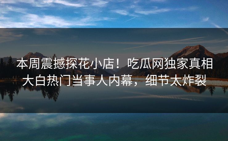 本周震撼探花小店！吃瓜网独家真相大白热门当事人内幕，细节太炸裂